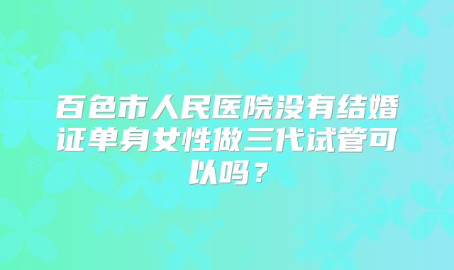 百色市人民医院没有结婚证单身女性做三代试管可以吗？