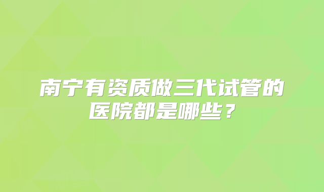 南宁有资质做三代试管的医院都是哪些？