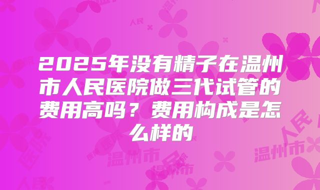 2025年没有精子在温州市人民医院做三代试管的费用高吗？费用构成是怎么样的