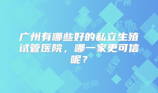 广州有哪些好的私立生殖试管医院，哪一家更可信呢？