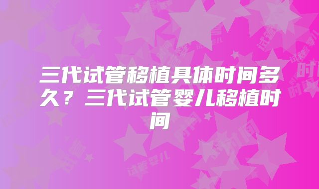 三代试管移植具体时间多久?三代试管婴儿移植时间