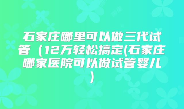 石家庄哪里可以做三代试管(12万轻松搞定(石家庄哪家医院可以做试管婴儿)