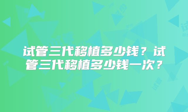 试管三代移植多少钱?试管三代移植多少钱一次?