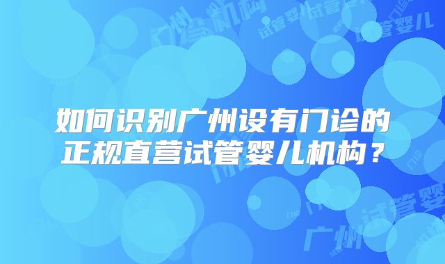 如何识别广州设有门诊的正规直营试管婴儿机构？