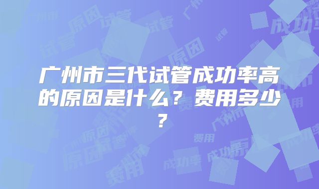 广州市三代试管成功率高的原因是什么?费用多少?