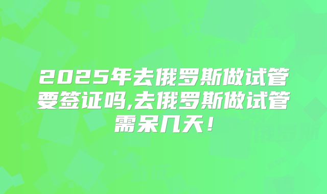 2025年去俄罗斯做试管要签证吗,去俄罗斯做试管需呆几天!