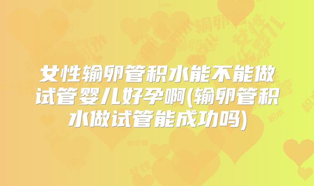 女性输卵管积水能不能做试管婴儿好孕啊(输卵管积水做试管能成功吗)