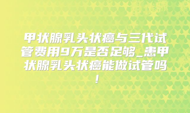 甲状腺乳头状癌与三代试管费用9万是否足够_患甲状腺乳头状癌能做试管吗！