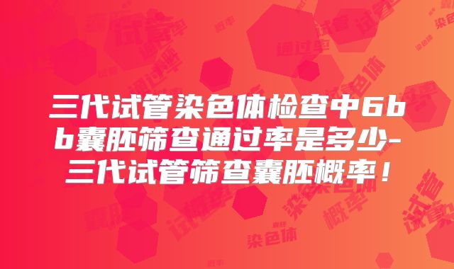 三代试管染色体检查中6bb囊胚筛查通过率是多少-三代试管筛查囊胚概率！