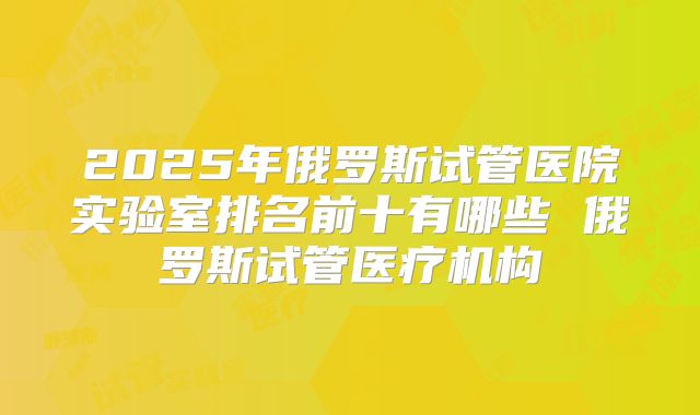 2025年俄罗斯试管医院实验室排名前十有哪些 俄罗斯试管医疗机构