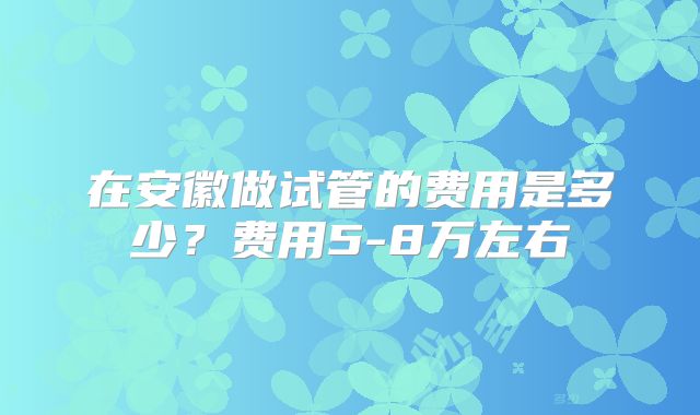 在安徽做试管的费用是多少？费用5-8万左右