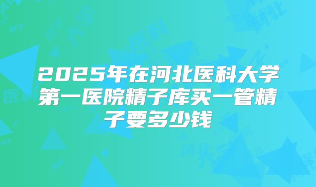2025年在河北医科大学第一医院精子库买一管精子要多少钱
