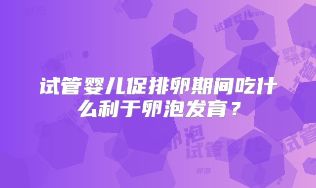 试管婴儿促排卵期间吃什么利于卵泡发育?