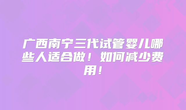 广西南宁三代试管婴儿哪些人适合做！如何减少费用！