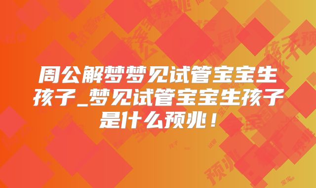 周公解梦梦见试管宝宝生孩子_梦见试管宝宝生孩子是什么预兆!