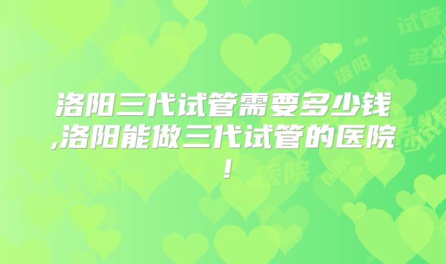 洛阳三代试管需要多少钱,洛阳能做三代试管的医院!