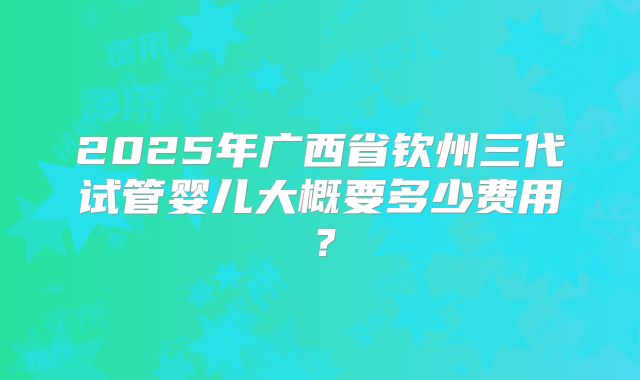 2025年广西省钦州三代试管婴儿大概要多少费用?