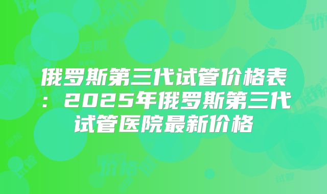 俄罗斯第三代试管价格表：2025年俄罗斯第三代试管医院最新价格