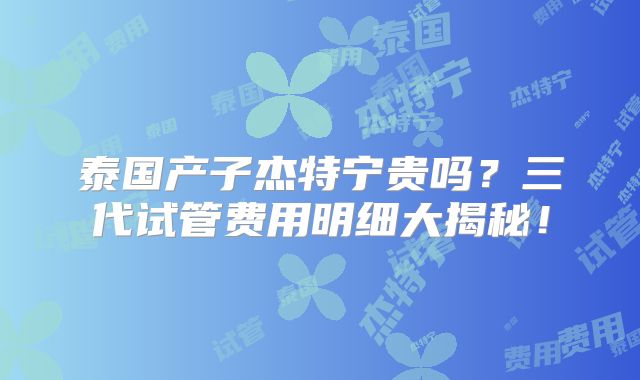 泰国产子杰特宁贵吗？三代试管费用明细大揭秘！