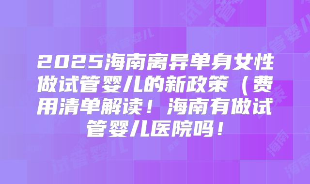 2025海南离异单身女性做试管婴儿的新政策(费用清单解读!海南有做试管婴儿医院吗!