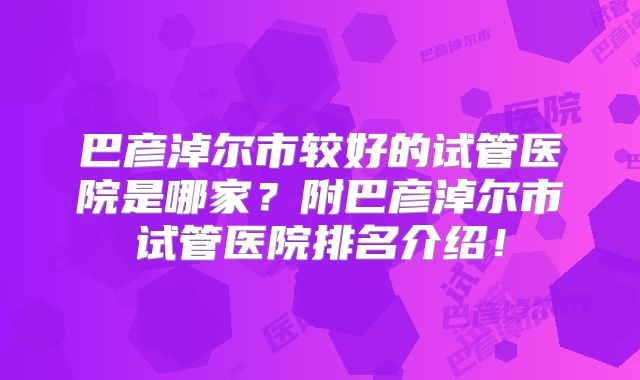 巴彦淖尔市较好的试管医院是哪家?附巴彦淖尔市试管医院排名介绍!