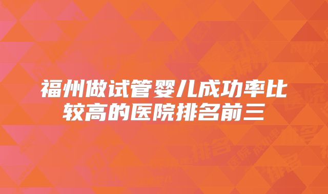 福州做试管婴儿成功率比较高的医院排名前三