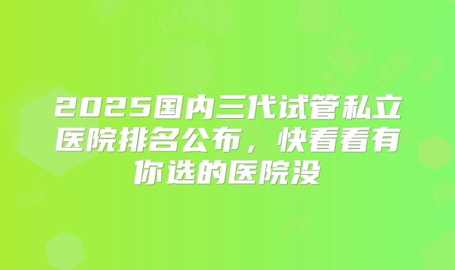 2025国内三代试管私立医院排名公布，快看看有你选的医院没