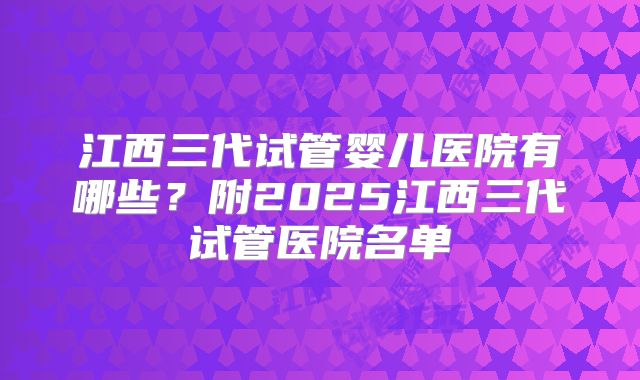 江西三代试管婴儿医院有哪些？附2025江西三代试管医院名单