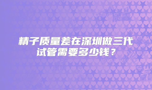精子质量差在深圳做三代试管需要多少钱?