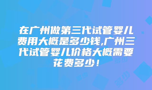 在广州做第三代试管婴儿费用大概是多少钱,广州三代试管婴儿价格大概需要花费多少！