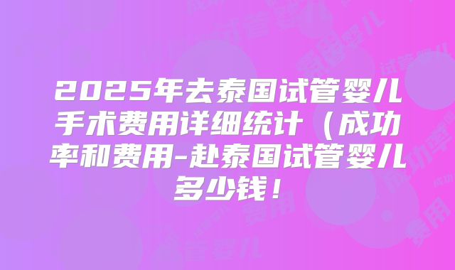 2025年去泰国试管婴儿手术费用详细统计(成功率和费用-赴泰国试管婴儿多少钱!