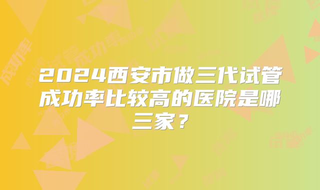 2024西安市做三代试管成功率比较高的医院是哪三家？