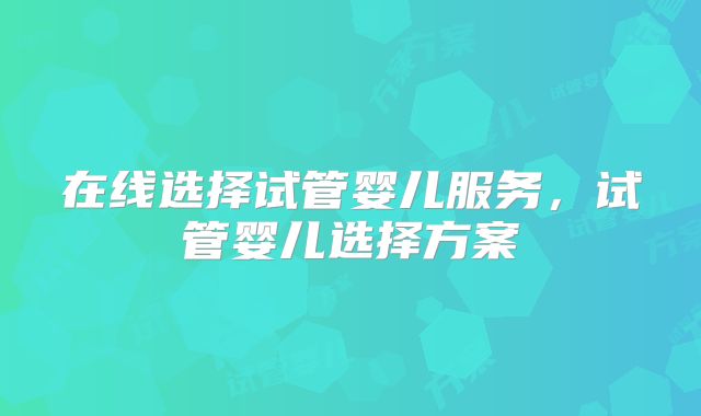 在线选择试管婴儿服务，试管婴儿选择方案
