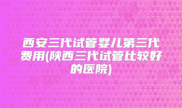西安三代试管婴儿第三代费用(陕西三代试管比较好的医院)