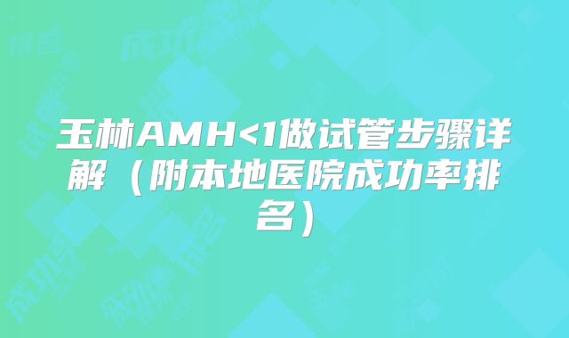玉林AMH<1做试管步骤详解(附本地医院成功率排名)