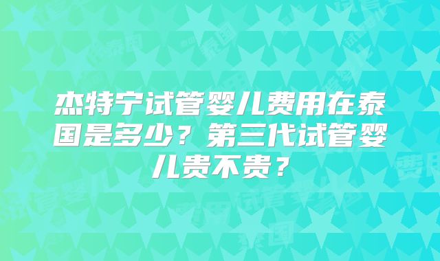 杰特宁试管婴儿费用在泰国是多少?第三代试管婴儿贵不贵?