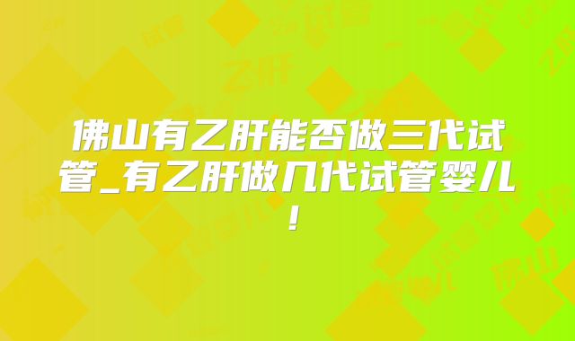 佛山有乙肝能否做三代试管_有乙肝做几代试管婴儿！