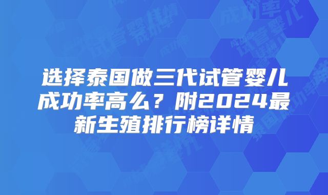 选择泰国做三代试管婴儿成功率高么?附2024最新生殖排行榜详情