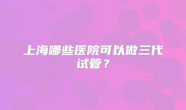 上海哪些医院可以做三代试管？