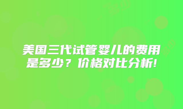 美国三代试管婴儿的费用是多少？价格对比分析!