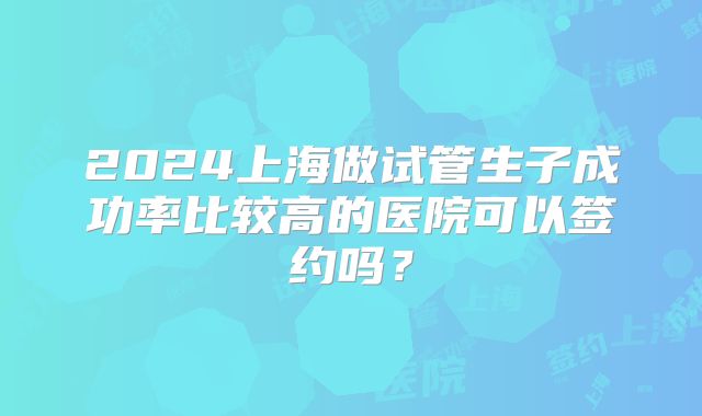 2024上海做试管生子成功率比较高的医院可以签约吗？