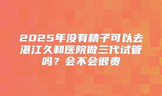 2025年没有精子可以去湛江久和医院做三代试管吗？会不会很贵