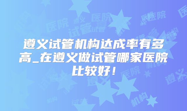 遵义试管机构达成率有多高_在遵义做试管哪家医院比较好!