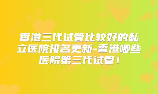 香港三代试管比较好的私立医院排名更新-香港哪些医院第三代试管！
