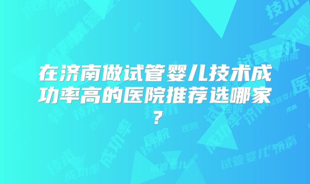 在济南做试管婴儿技术成功率高的医院推荐选哪家?