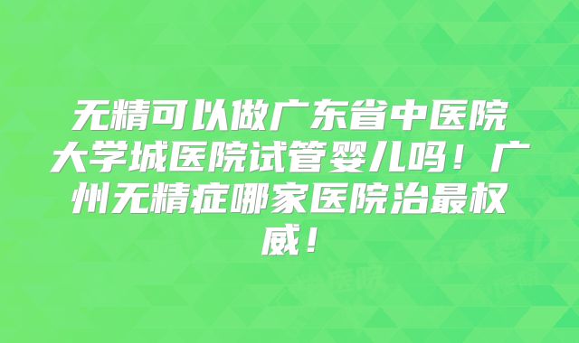 无精可以做广东省中医院大学城医院试管婴儿吗！广州无精症哪家医院治最权威！