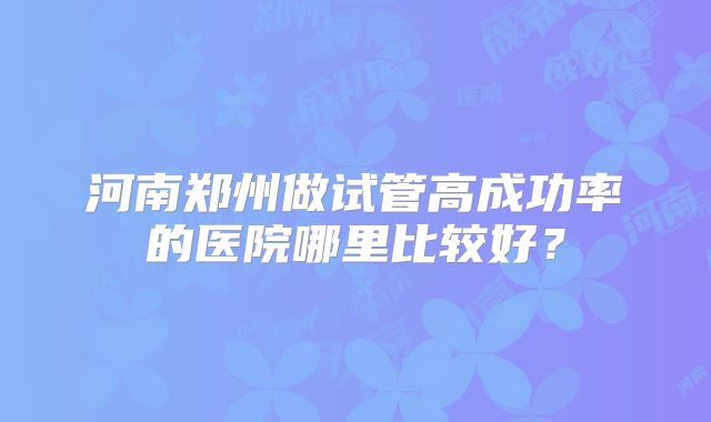 河南郑州做试管高成功率的医院哪里比较好？
