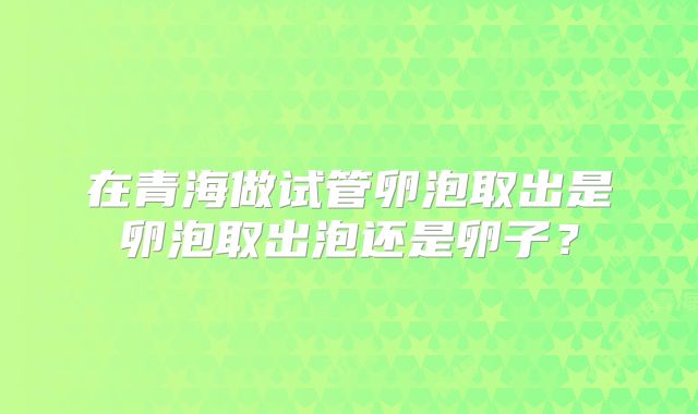 在青海做试管卵泡取出是卵泡取出泡还是卵子？
