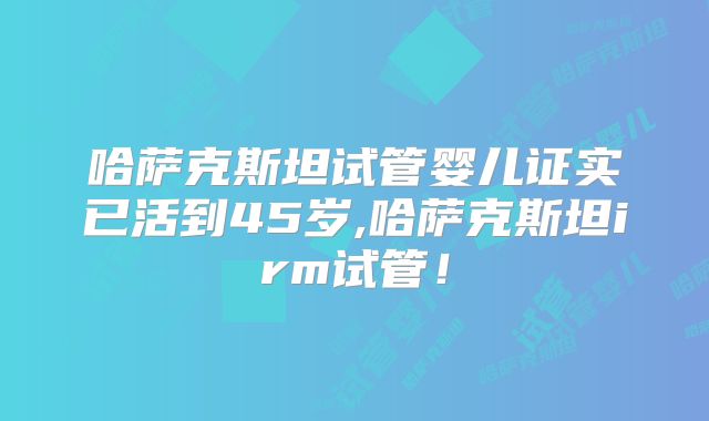 哈萨克斯坦试管婴儿证实已活到45岁,哈萨克斯坦irm试管！