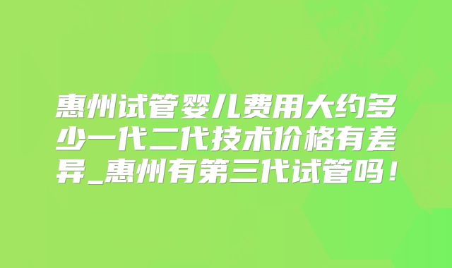 惠州试管婴儿费用大约多少一代二代技术价格有差异_惠州有第三代试管吗!